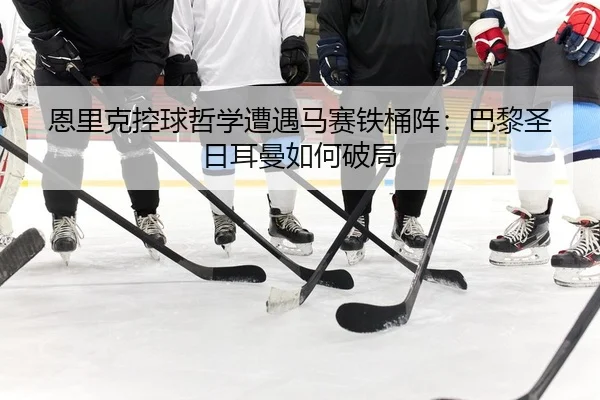 恩里克控球哲学遭遇马赛铁桶阵：巴黎圣日耳曼如何破局