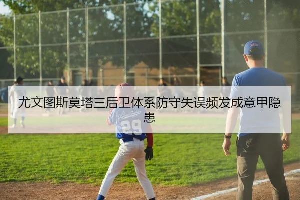 尤文图斯莫塔三后卫体系防守失误频发成意甲隐患